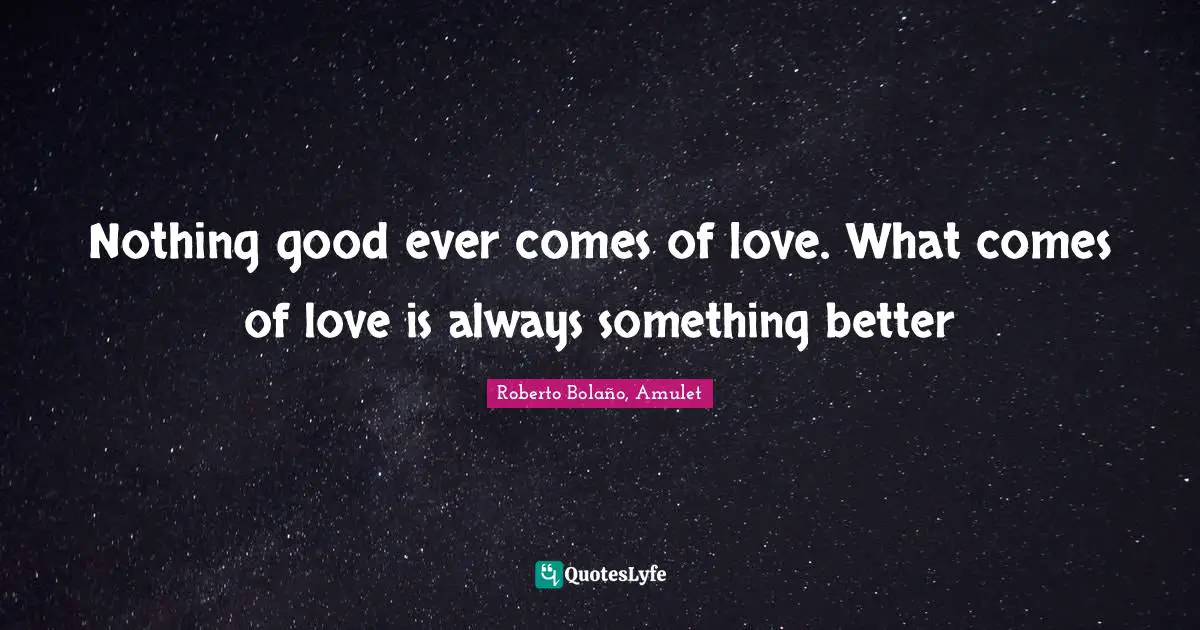 Nothing good ever comes of love. What comes of love is always something better