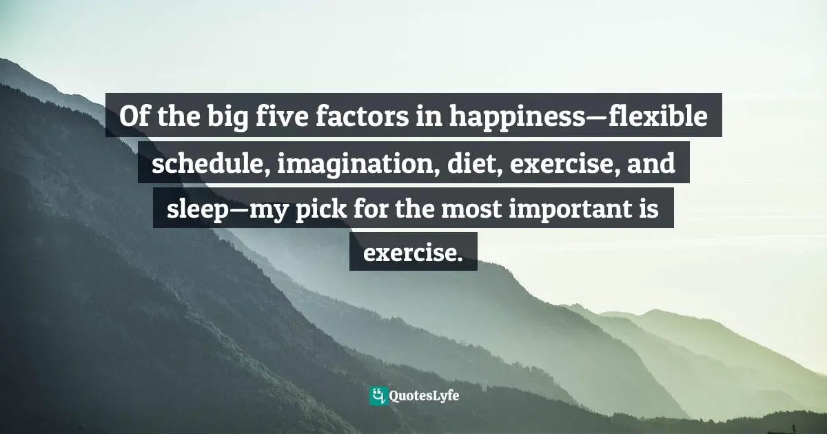 Of the big five factors in happiness—flexible schedule, imagination, diet, exercise, and sleep—my pick for the most important is exercise.