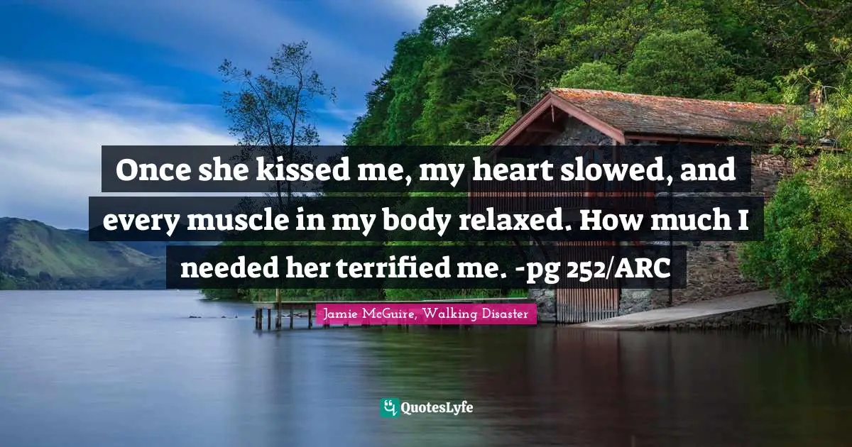 Once she kissed me, my heart slowed, and every muscle in my body relaxed. How much I needed her terrified me. -pg 252/ARC