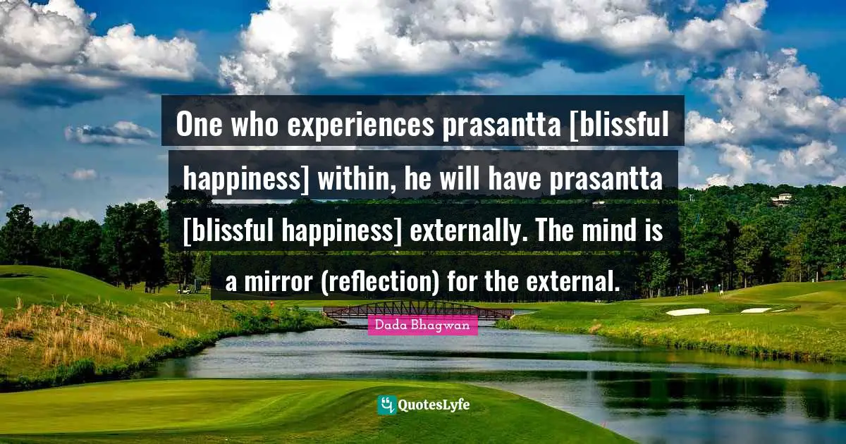 One who experiences prasantta [blissful happiness] within, he will have prasantta [blissful happiness] externally. The mind is a mirror (reflection) for the external.