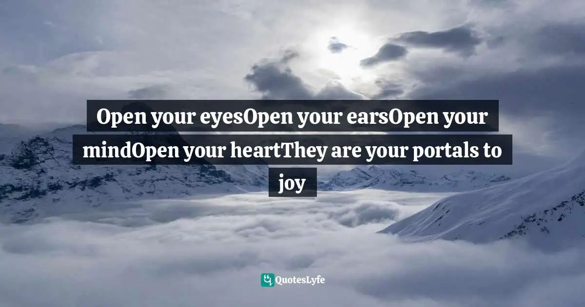 Open your eyesOpen your earsOpen your mindOpen your heartThey are your portals to joy