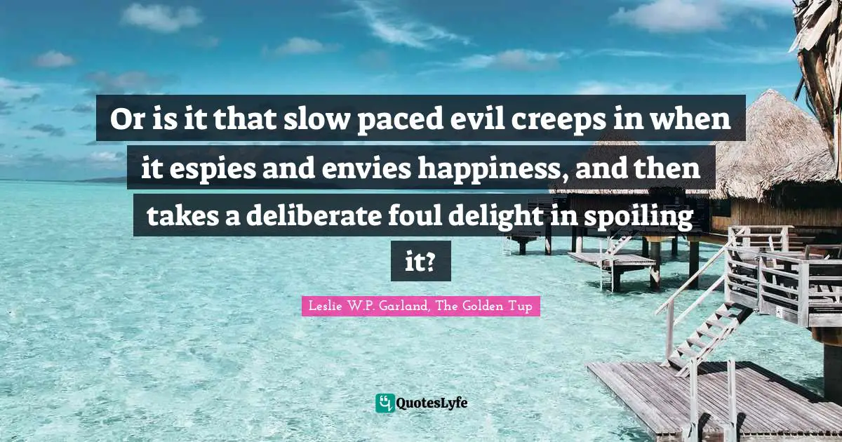 Or is it that slow paced evil creeps in when it espies and envies happiness, and then takes a deliberate foul delight in spoiling it?