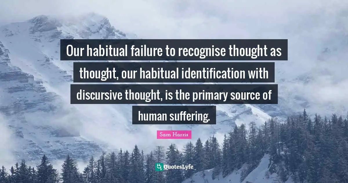 Our habitual failure to recognise thought as thought, our habitual identification with discursive thought, is the primary source of human suffering.