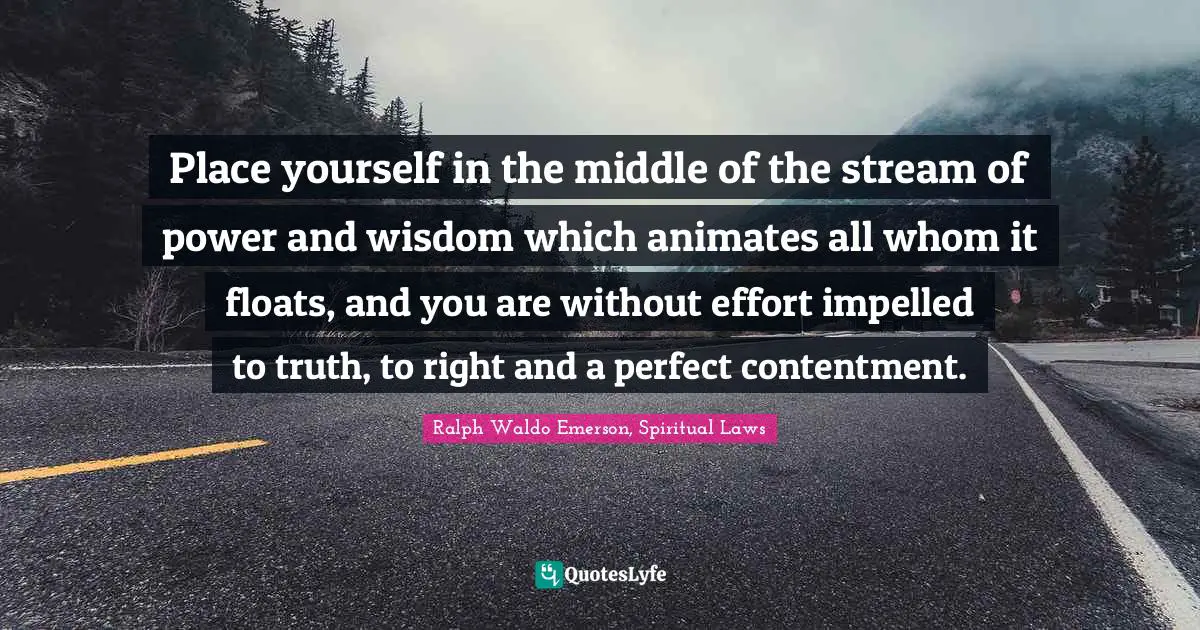 Place yourself in the middle of the stream of power and wisdom which animates all whom it floats, and you are without effort impelled to truth, to right and a perfect contentment.
