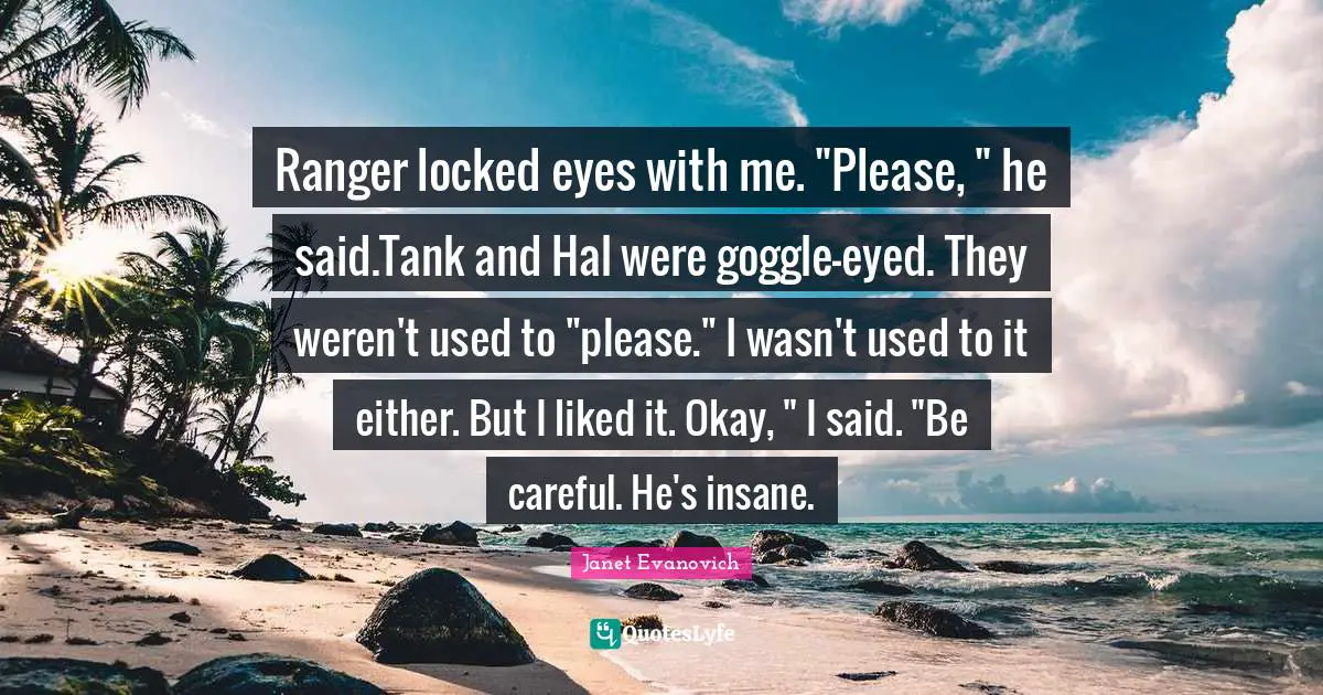 Ranger locked eyes with me. "Please, " he said.Tank and Hal were goggle-eyed. They weren't used to "please." I wasn't used to it either. But I liked it. Okay, " I said. "Be careful. He's insane.