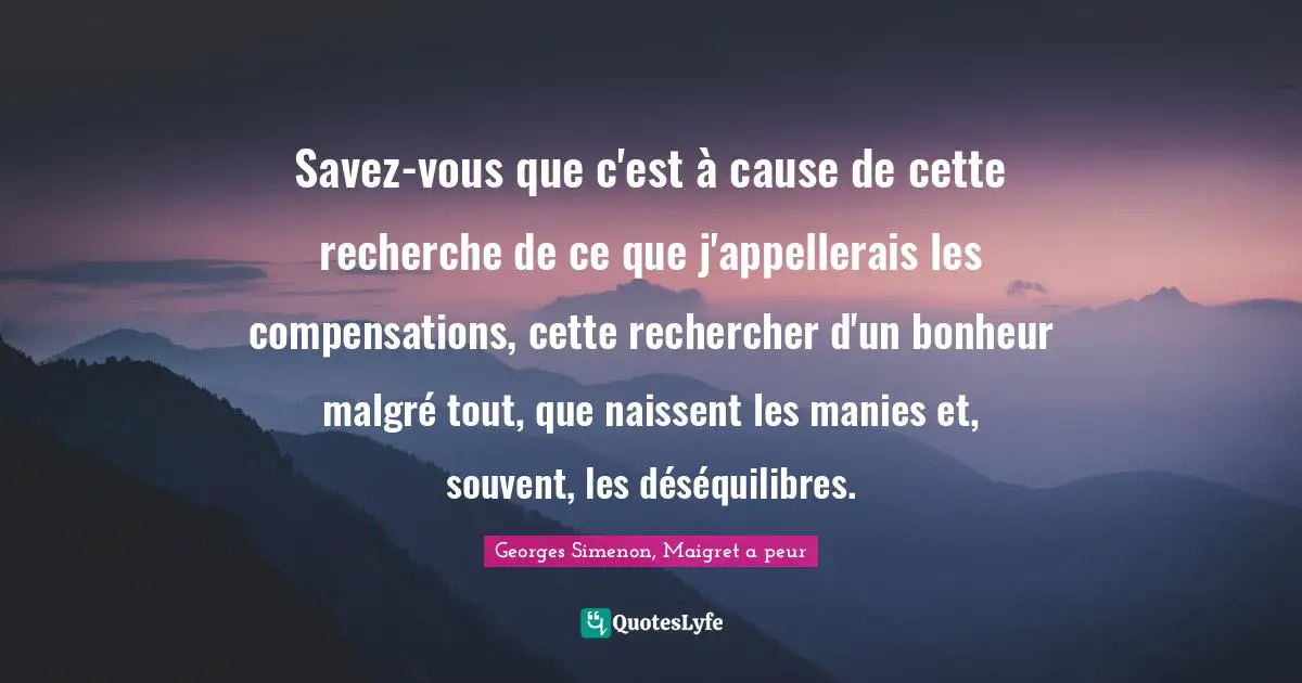 Savez-vous que c'est à cause de cette recherche de ce que j'appellerais les compensations, cette rechercher d'un bonheur malgré tout, que naissent les manies et, souvent, les déséquilibres.