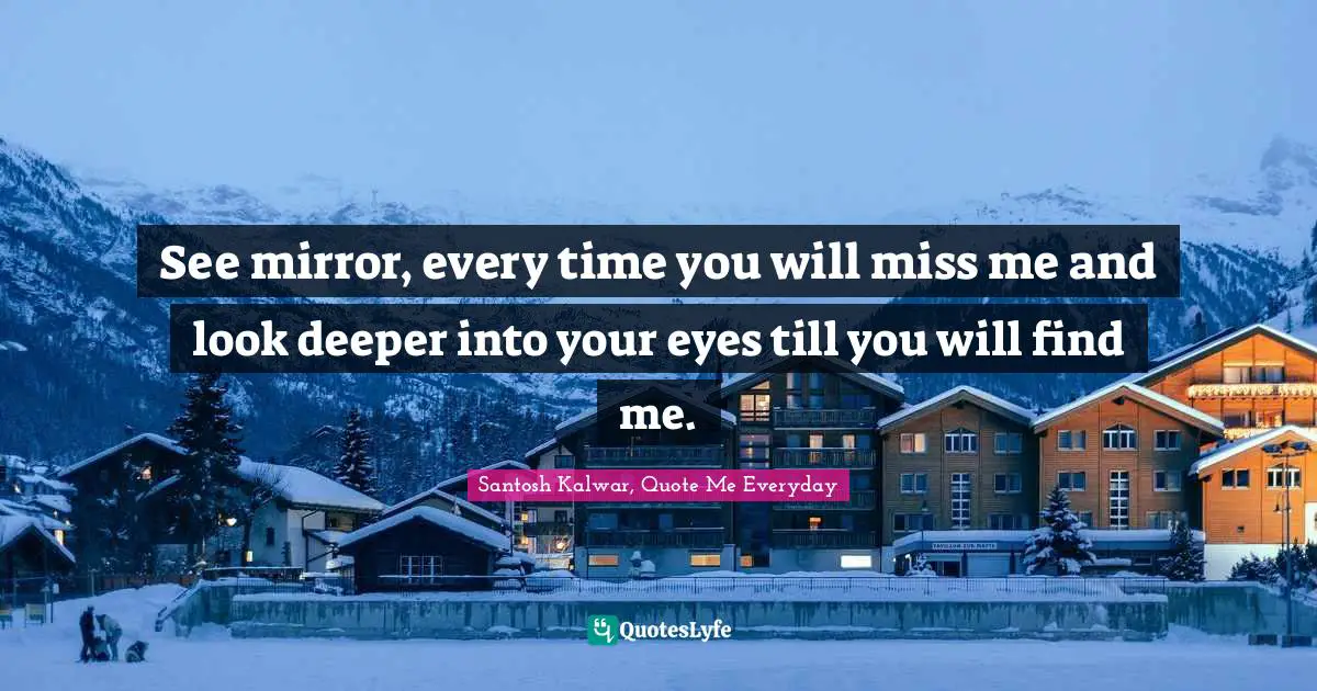 See mirror, every time you will miss me and look deeper into your eyes till you will find me.