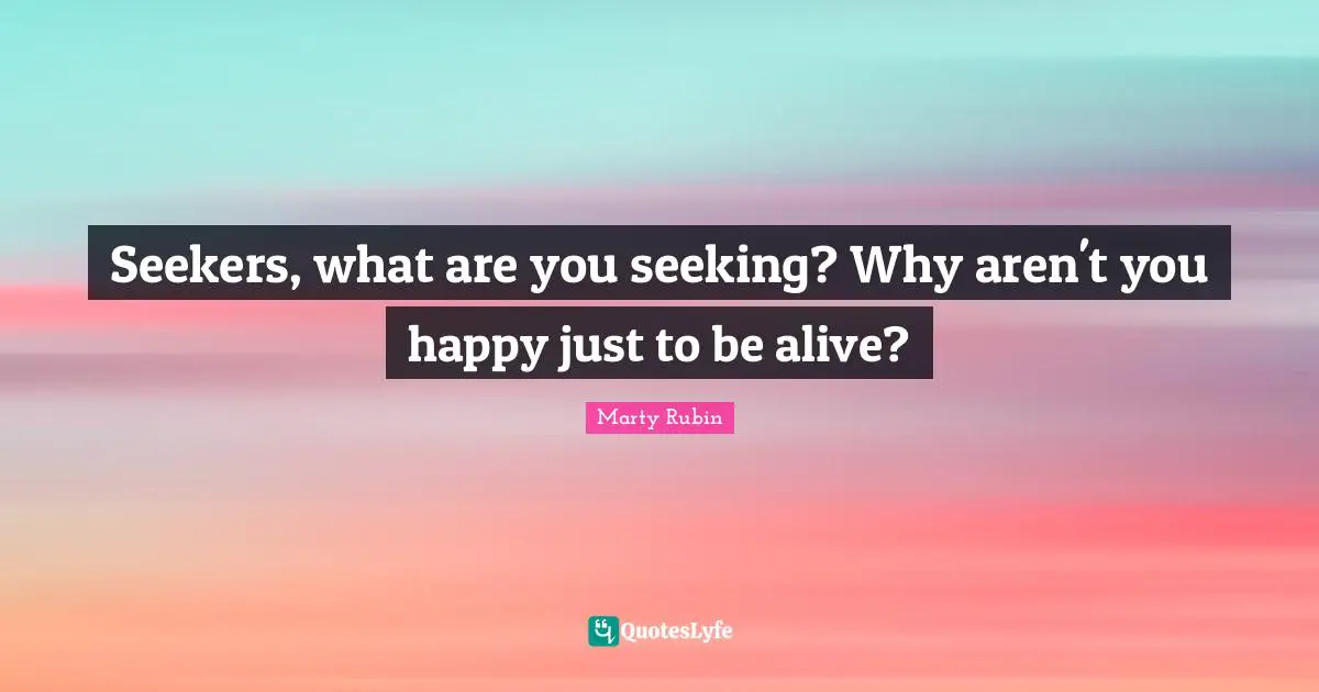 Seekers, what are you seeking? Why aren't you happy just to be alive?