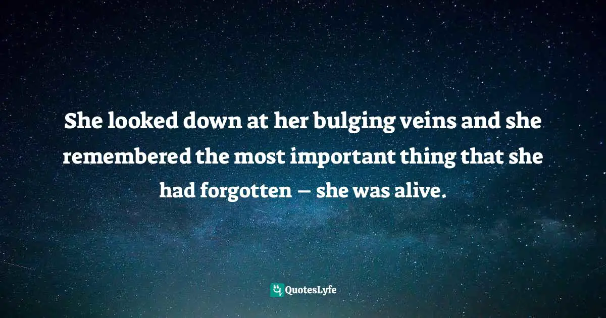 She looked down at her bulging veins and she remembered the most important thing that she had forgotten – she was alive.