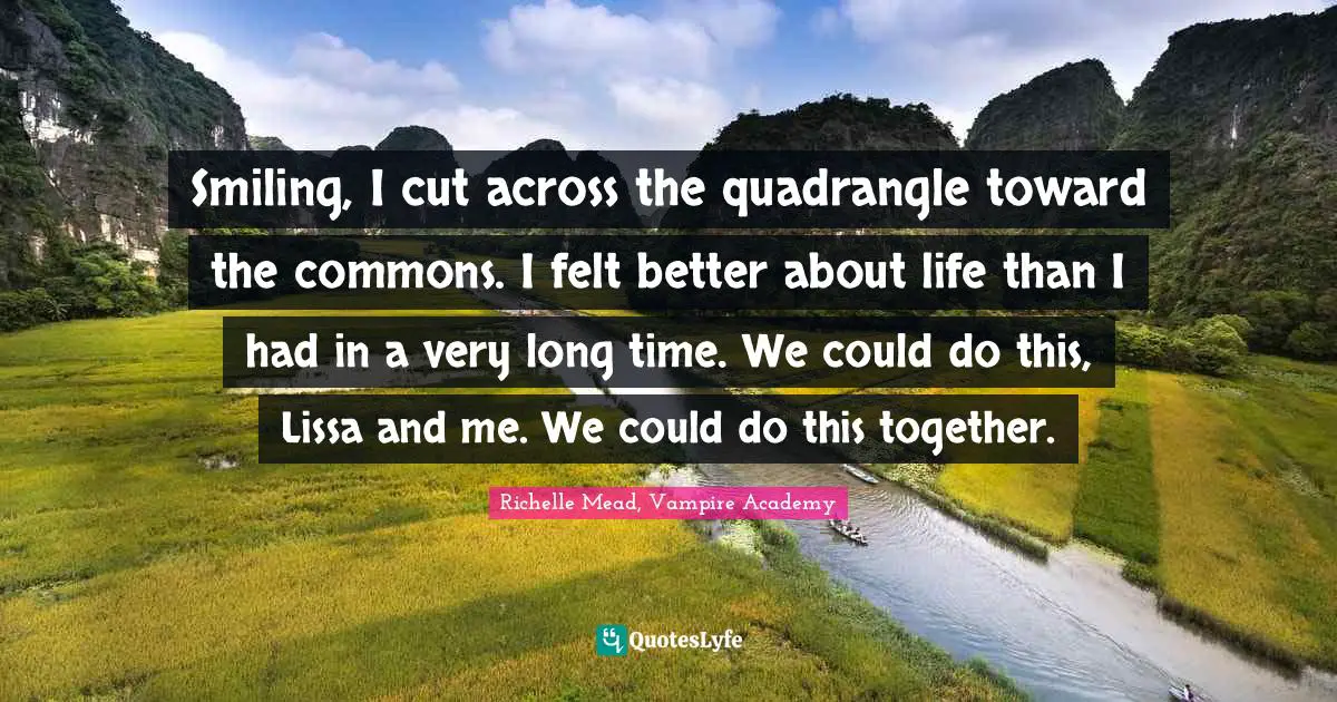 Smiling, I cut across the quadrangle toward the commons. I felt better about life than I had in a very long time. We could do this, Lissa and me. We could do this together.