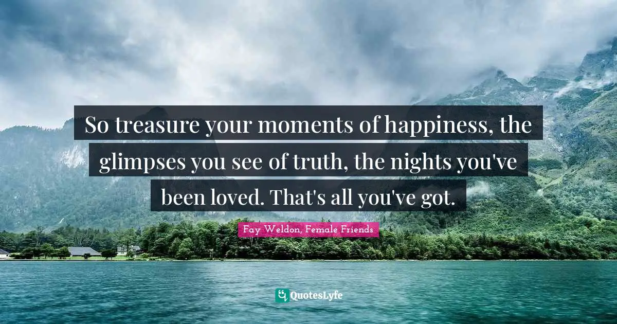 So treasure your moments of happiness, the glimpses you see of truth, the nights you've been loved. That's all you've got.