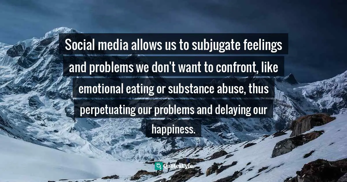 Sam Owen, 500 Relationships And Life Quotes: Bite-Sized Advice For Busy People Quotes: Social media allows us to subjugate feelings and problems we don't want to confront, like emotional eating or substance abuse, thus perpetuating our problems and delaying our happiness.