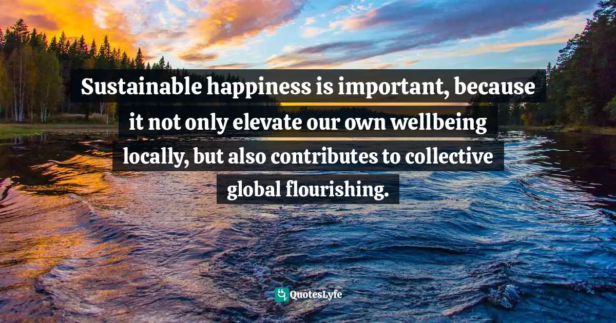 Sustainable happiness is important, because it not only elevate our own wellbeing locally, but also contributes to collective global flourishing.