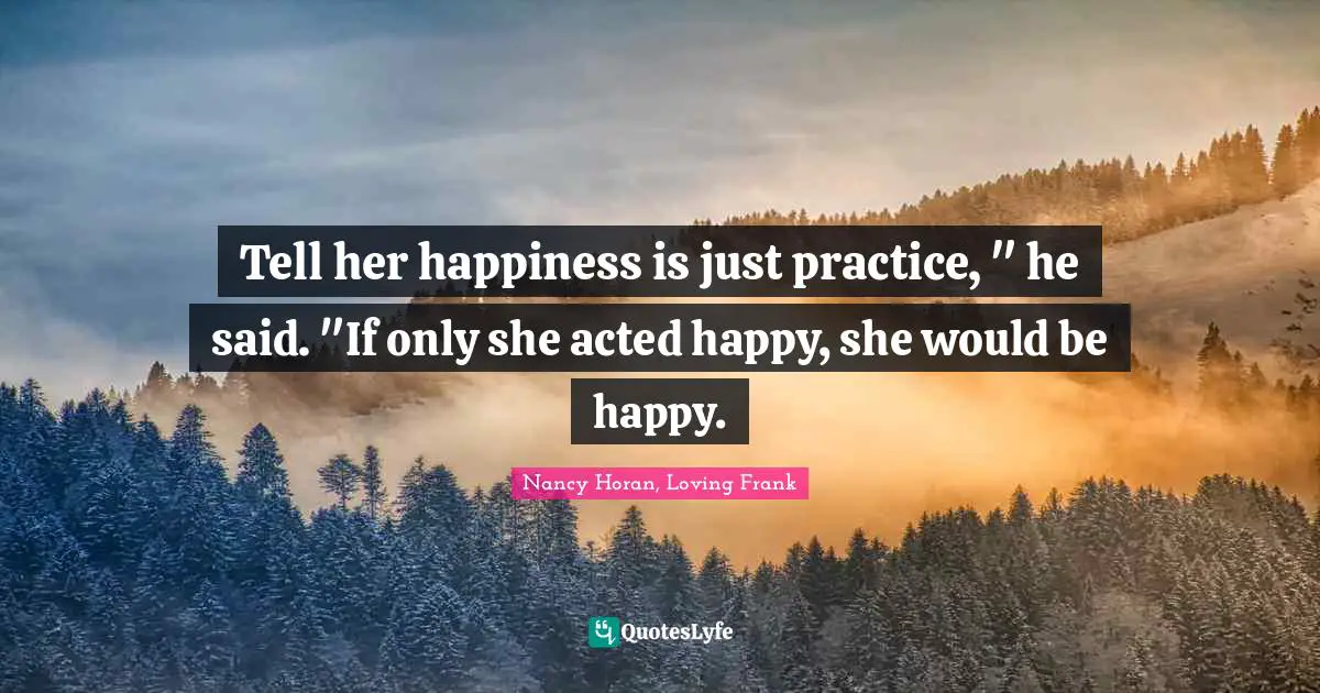 Tell her happiness is just practice, " he said. "If only she acted happy, she would be happy.