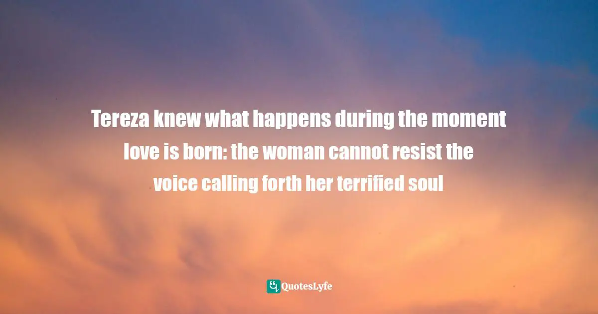Tereza knew what happens during the moment love is born: the woman cannot resist the voice calling forth her terrified soul