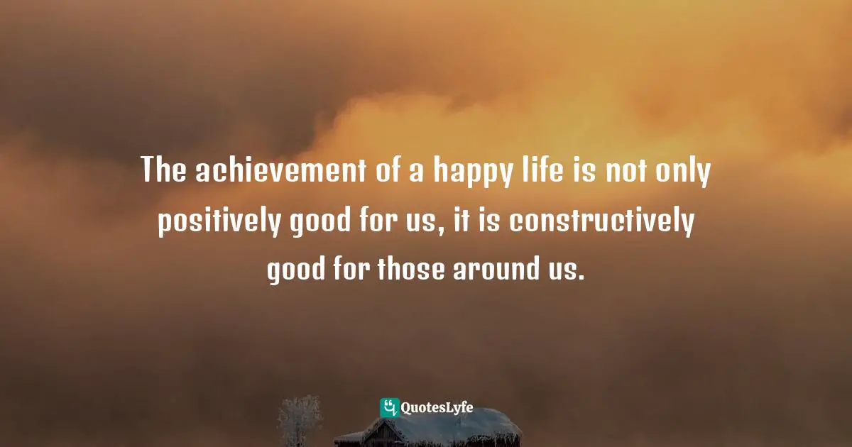 Positive Mindset Quotes: "The achievement of a happy life is not only positively good for us, it is constructively good for those around us."
