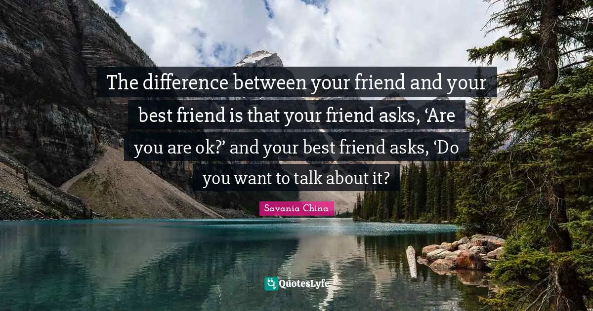 The difference between your friend and your best friend is that your friend asks, ‘Are you are ok?’ and your best friend asks, ‘Do you want to talk about it?