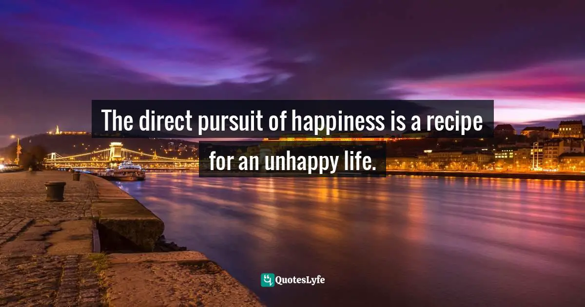 The direct pursuit of happiness is a recipe for an unhappy life.