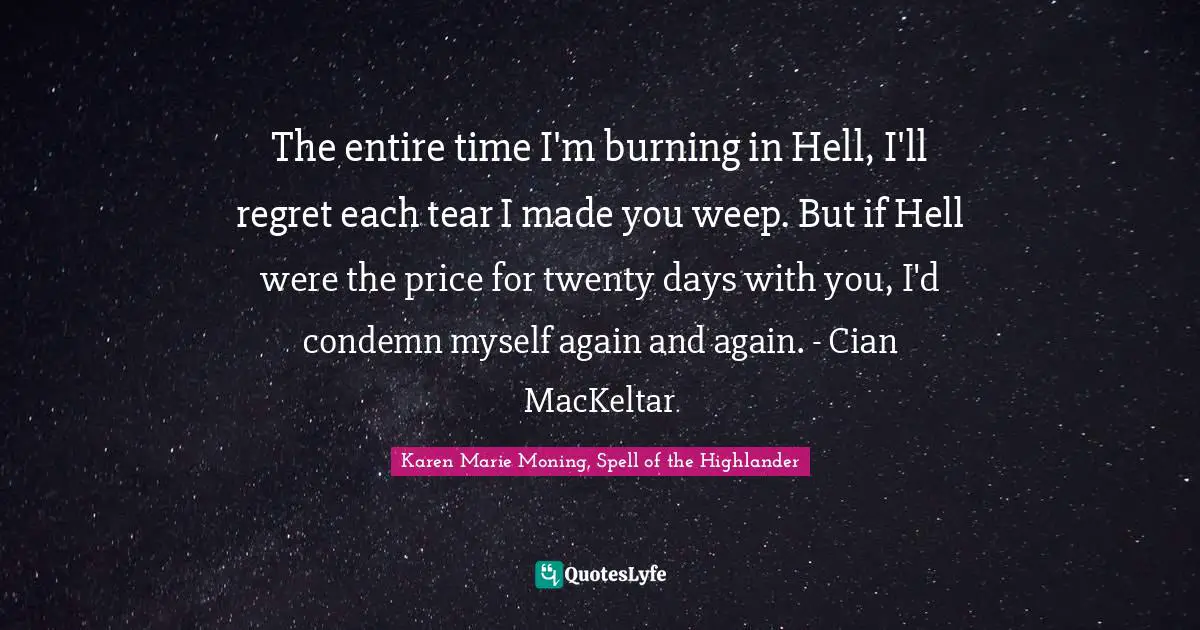 The entire time I'm burning in Hell, I'll regret each tear I made you weep. But if Hell were the price for twenty days with you, I'd condemn myself again and again. - Cian MacKeltar
