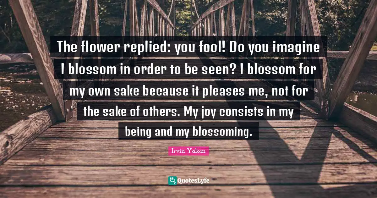 The flower replied: you fool! Do you imagine I blossom in order to be seen? I blossom for my own sake because it pleases me, not for the sake of others. My joy consists in my being and my blossoming.
