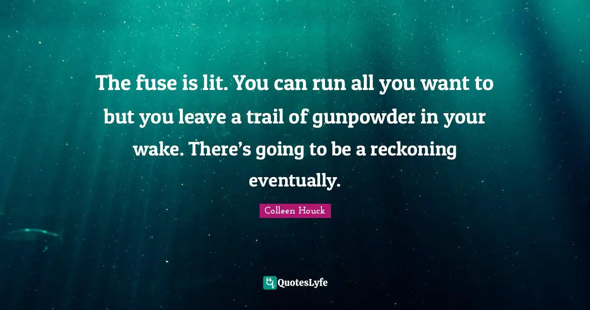 The fuse is lit. You can run all you want to but you leave a trail of gunpowder in your wake. There’s going to be a reckoning eventually.