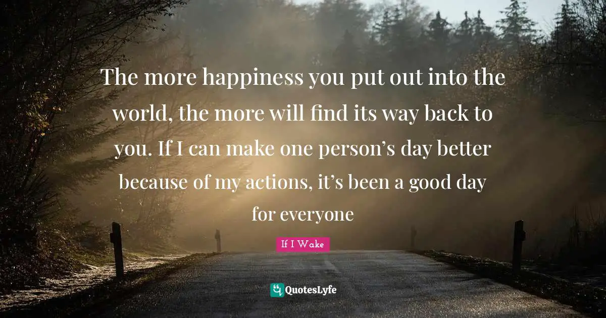 The more happiness you put out into the world, the more will find its way back to you. If I can make one person’s day better because of my actions, it’s been a good day for everyone