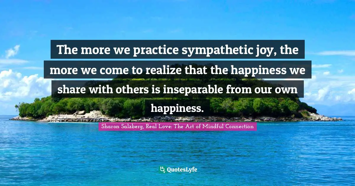 The more we practice sympathetic joy, the more we come to realize that the happiness we share with others is inseparable from our own happiness.