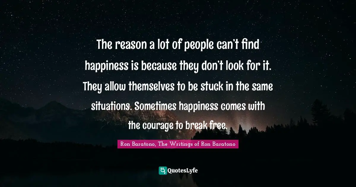 The reason a lot of people can’t find happiness is because they don’t look for it. They allow themselves to be stuck in the same situations. Sometimes happiness comes with the courage to break free.