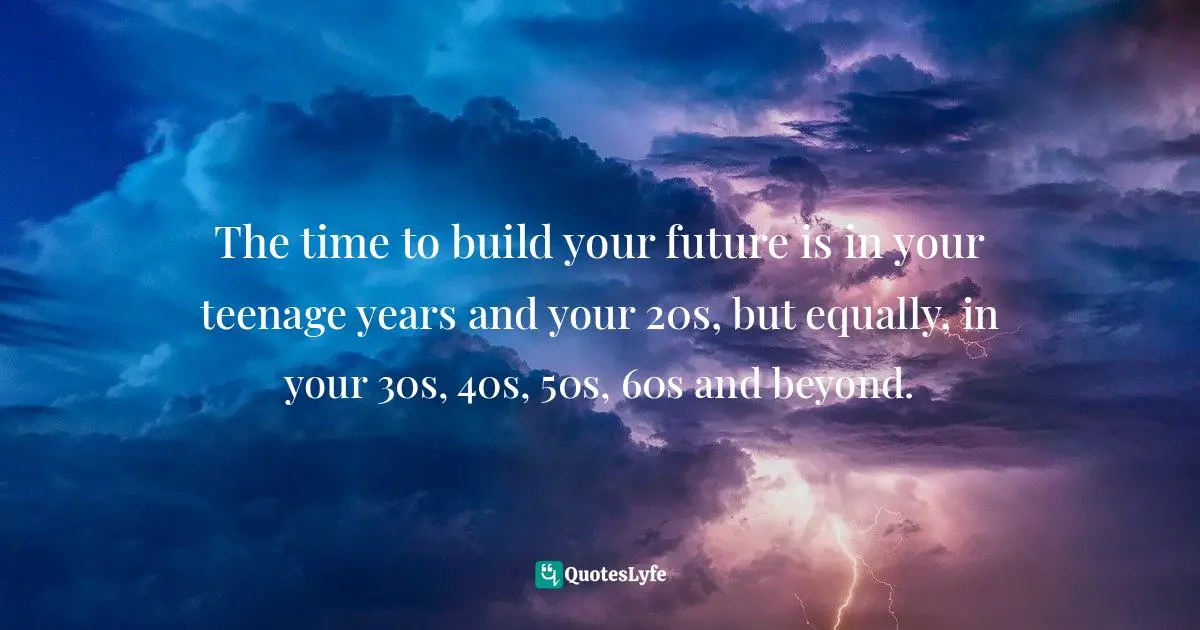 The time to build your future is in your teenage years and your 20s, but equally, in your 30s, 40s, 50s, 60s and beyond.