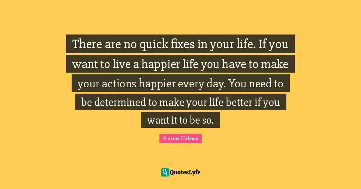 There are no quick fixes in your life. If you want to live a happier life you have to make your actions happier every day. You need to be determined to make your life better if you want it to be so.