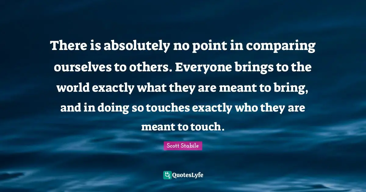 There is absolutely no point in comparing ourselves to others. Everyone brings to the world exactly what they are meant to bring, and in doing so touches exactly who they are meant to touch.