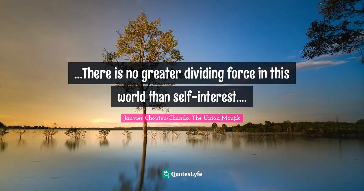 ...There is no greater dividing force in this world than self-interest....