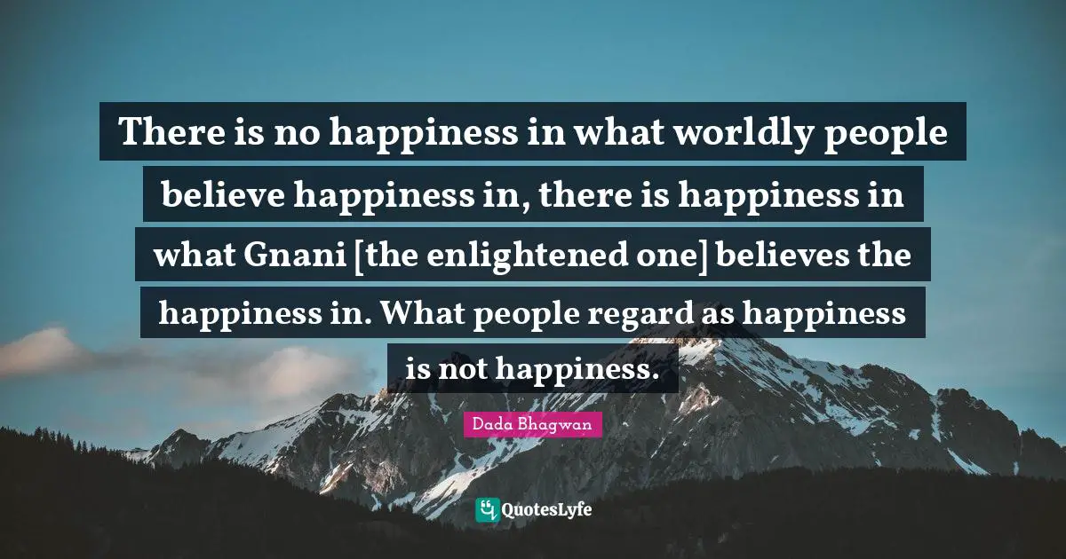 There is no happiness in what worldly people believe happiness in, there is happiness in what Gnani [the enlightened one] believes the happiness in. What people regard as happiness is not happiness.