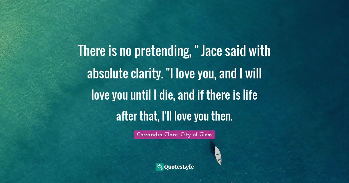 Cassandra Clare, City Of Glass Quotes: "There is no pretending, " Jace said with absolute clarity. "I love you, and I will love you until I die, and if there is life after that, I'll love you then."