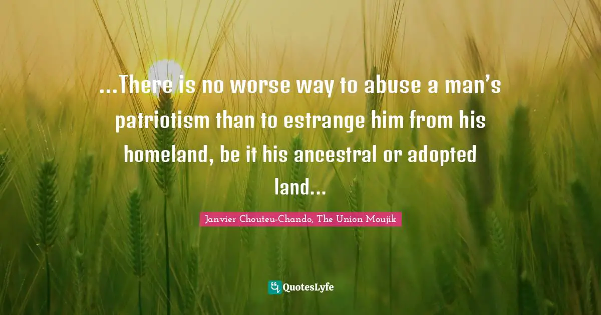 ...There is no worse way to abuse a man’s patriotism than to estrange him from his homeland, be it his ancestral or adopted land...