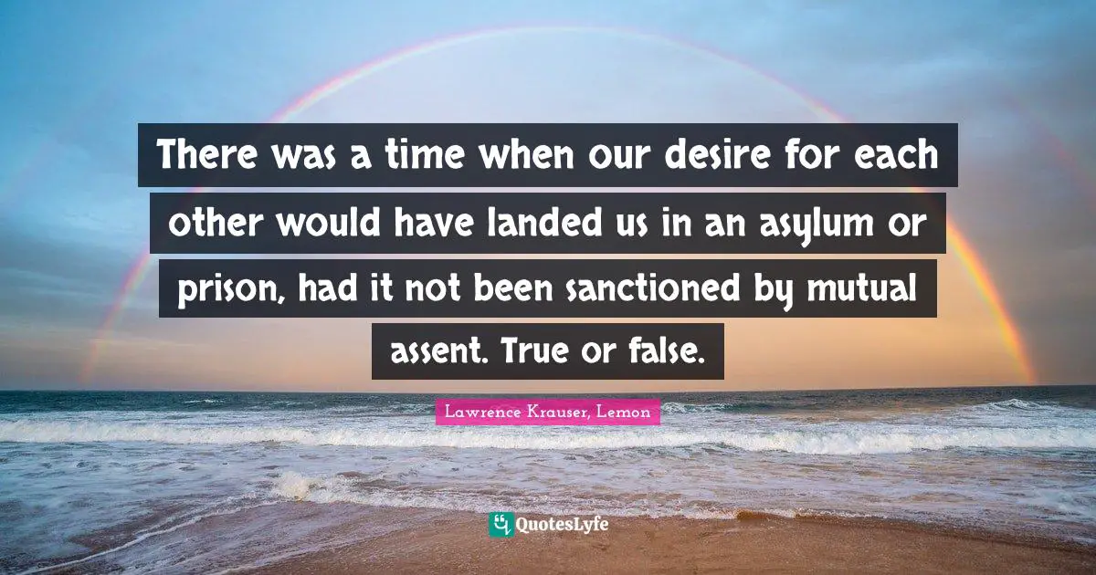There was a time when our desire for each other would have landed us in an asylum or prison, had it not been sanctioned by mutual assent. True or false.