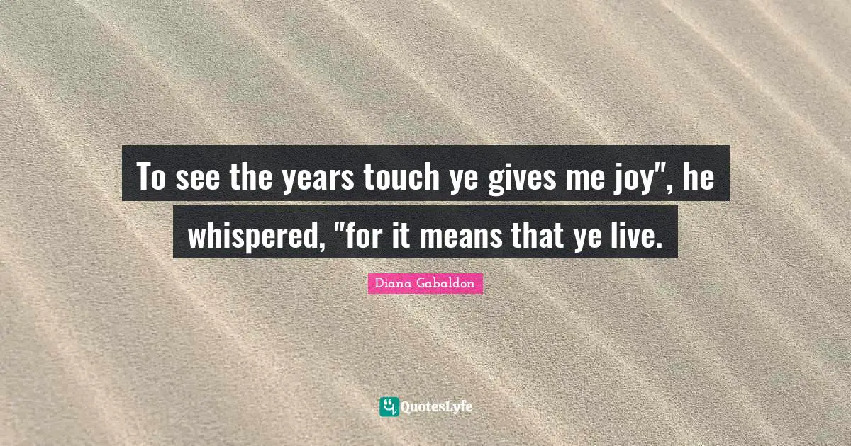 To see the years touch ye gives me joy", he whispered, "for it means that ye live.