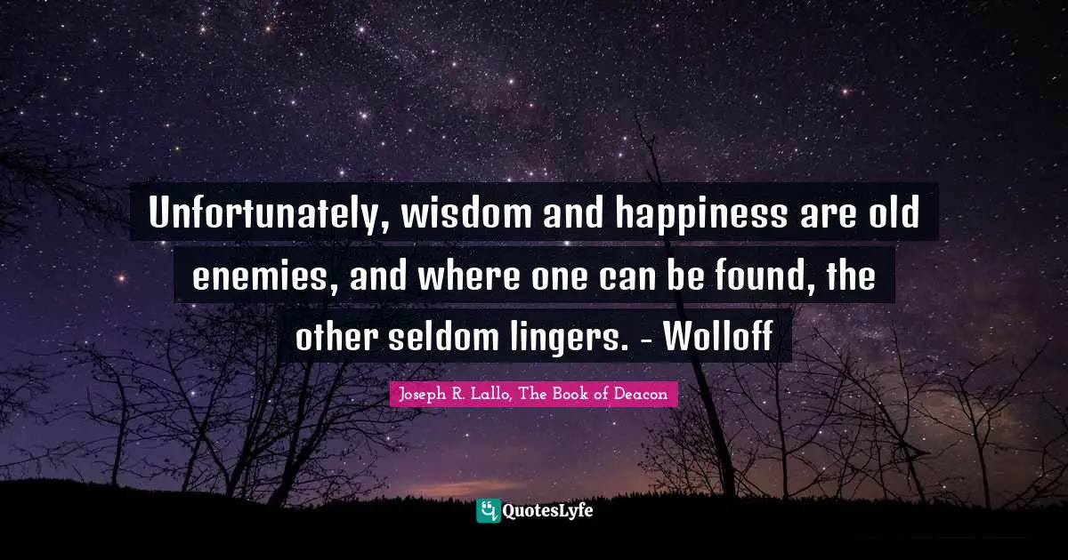 Unfortunately, wisdom and happiness are old enemies, and where one can be found, the other seldom lingers. - Wolloff