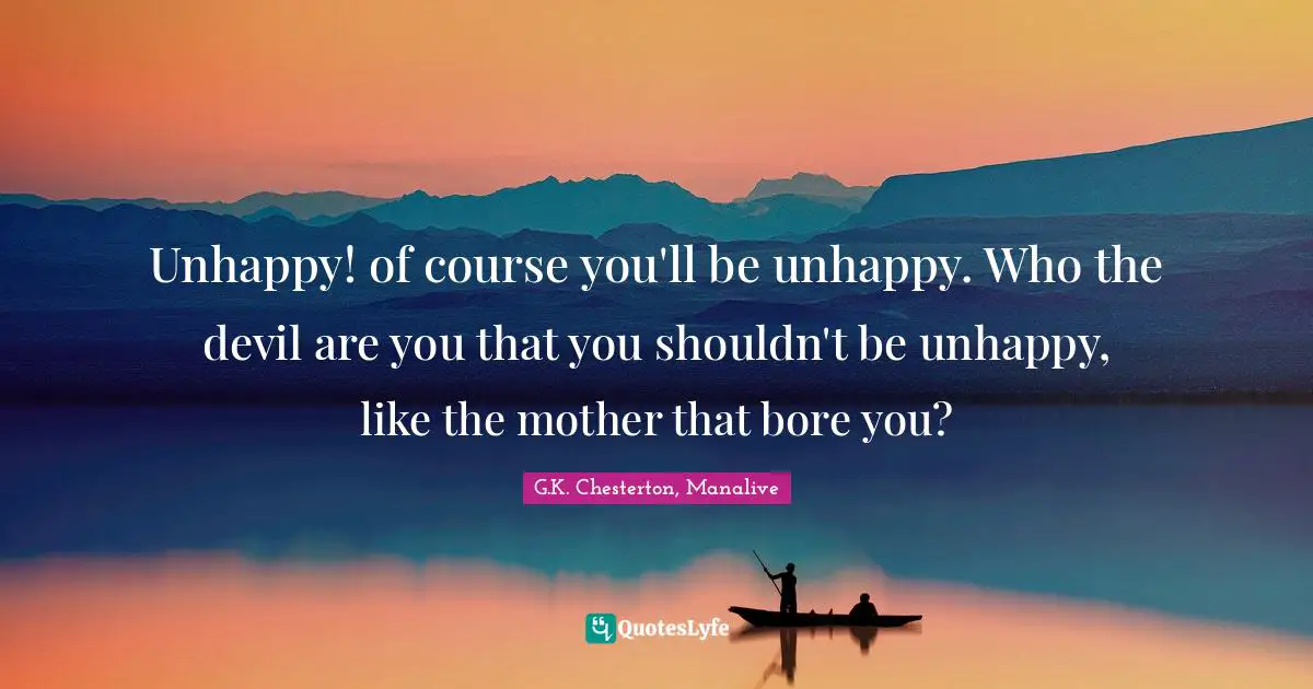 Unhappy! of course you'll be unhappy. Who the devil are you that you shouldn't be unhappy, like the mother that bore you?