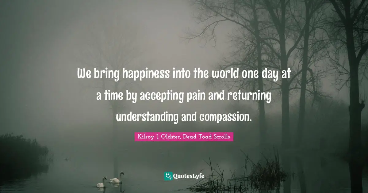 Kilroy J. Oldster, Dead Toad Scrolls Quotes: We bring happiness into the world one day at a time by accepting pain and returning understanding and compassion.