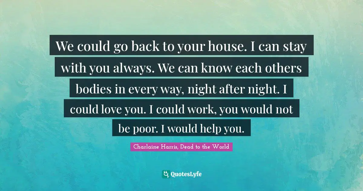 We could go back to your house. I can stay with you always. We can know each others bodies in every way, night after night. I could love you. I could work, you would not be poor. I would help you.