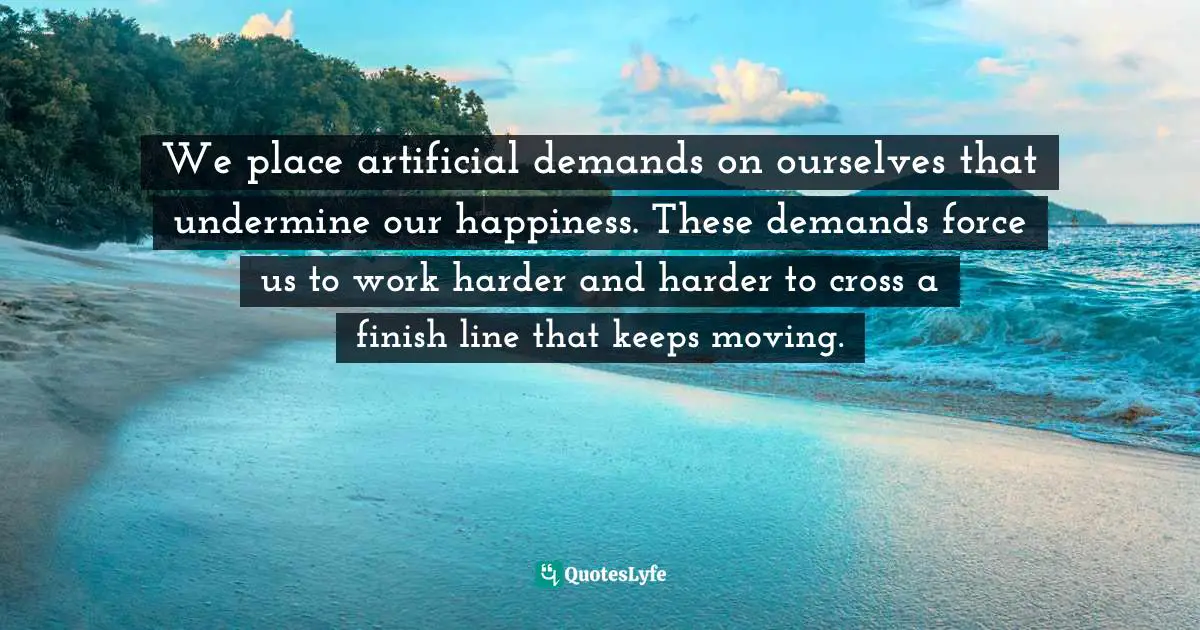 We place artificial demands on ourselves that undermine our happiness. These demands force us to work harder and harder to cross a finish line that keeps moving.