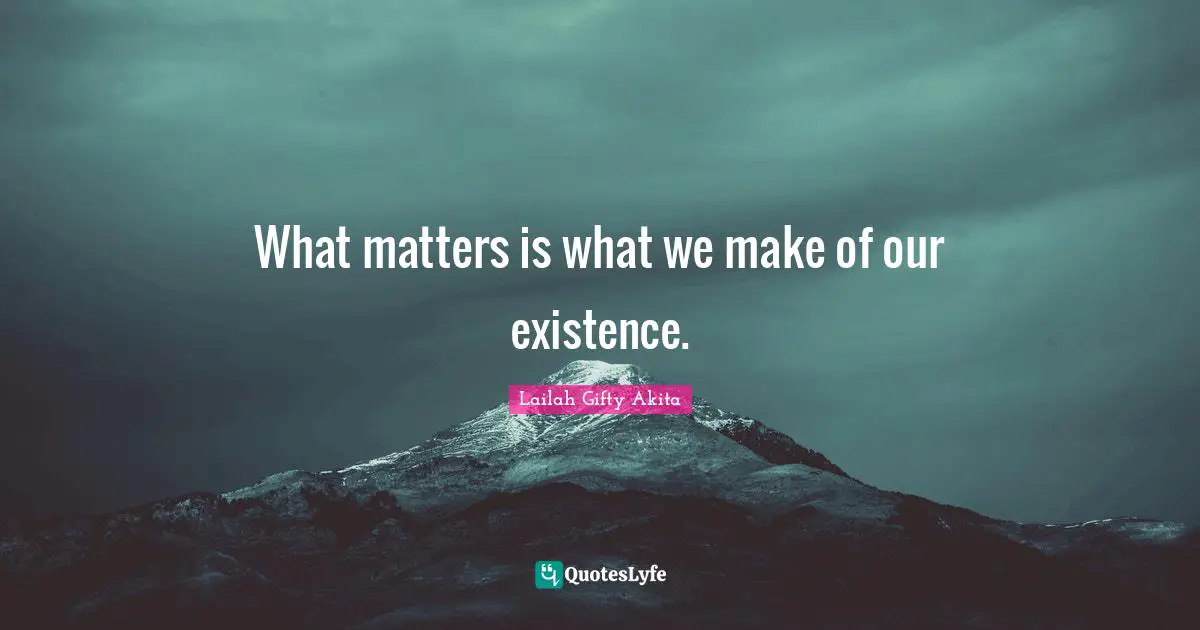What matters is what we make of our existence.