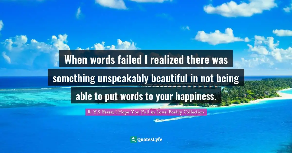 When words failed I realized there was something unspeakably beautiful in not being able to put words to your happiness.