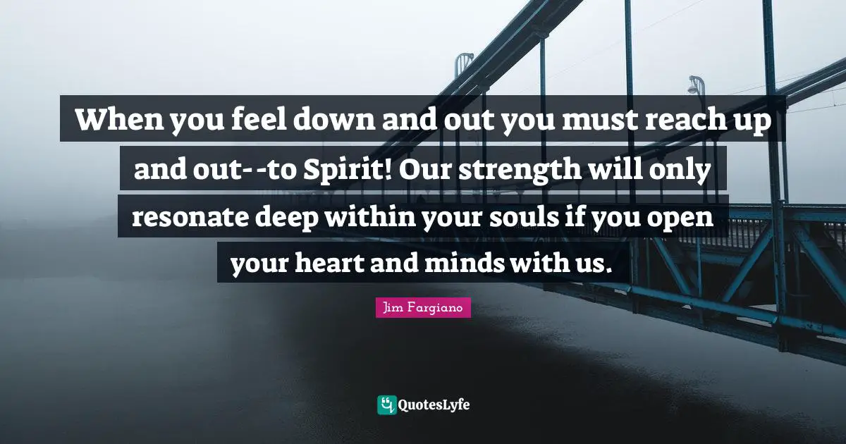 When you feel down and out you must reach up and out--to Spirit! Our strength will only resonate deep within your souls if you open your heart and minds with us.