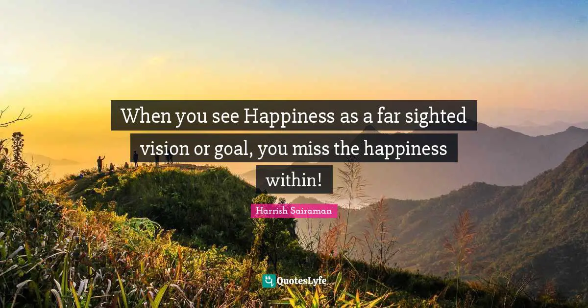 When you see Happiness as a far sighted vision or goal, you miss the happiness within!