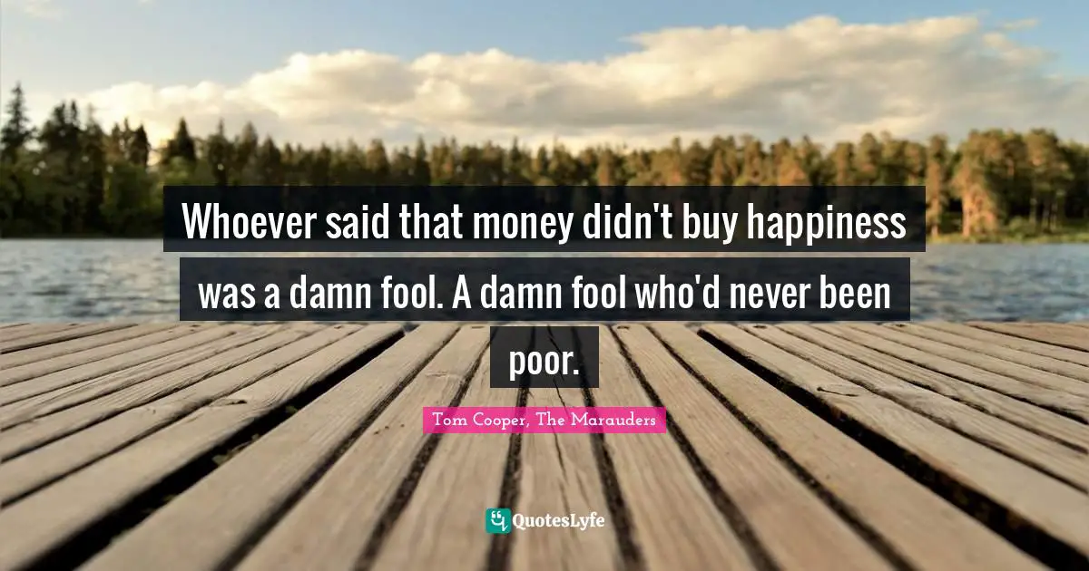 Whoever said that money didn't buy happiness was a damn fool. A damn fool who'd never been poor.