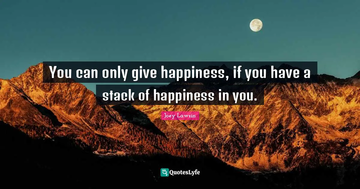 You can only give happiness, if you have a stack of happiness in you.