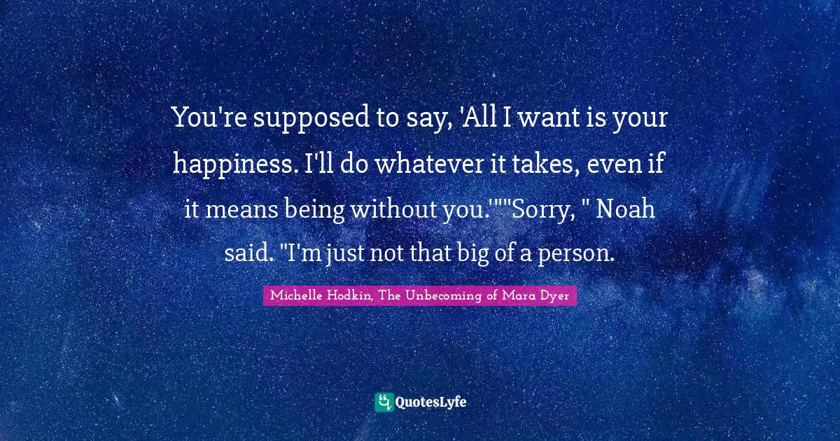 You're supposed to say, 'All I want is your happiness. I'll do whatever it takes, even if it means being without you.'""Sorry, " Noah said. "I'm just not that big of a person.