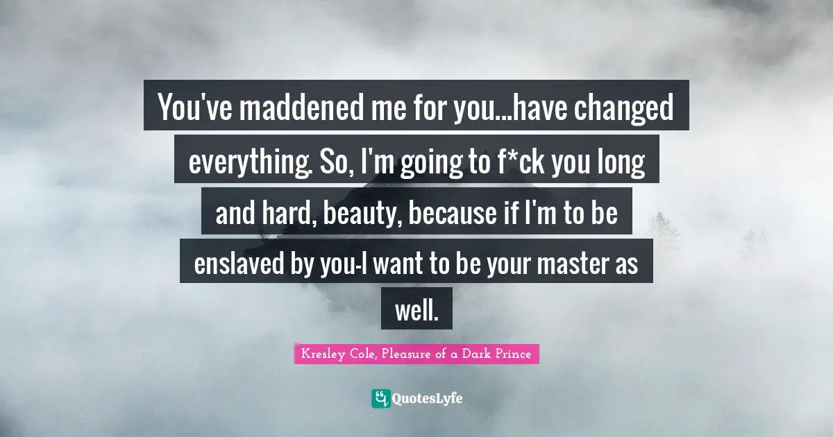 You've maddened me for you...have changed everything. So, I'm going to f*ck you long and hard, beauty, because if I'm to be enslaved by you-I want to be your master as well.
